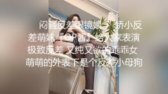 ❤️闷骚反差眼镜娘❤️娇小反差萌妹『OP酱』给大家表演极致反差 又纯又欲的乖乖女 萌萌的外表下是个反差小母狗