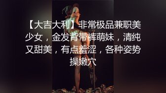 【大吉大利】非常极品兼职美少女，金发背带裤萌妹，清纯又甜美，有点羞涩，各种姿势操嫩穴