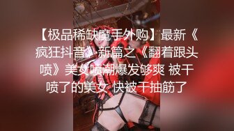 【极品稀缺魔手外购】最新《疯狂抖音》新篇之《翻着跟头喷》美女喷潮爆发够爽 被干喷了的美女 快被干抽筋了