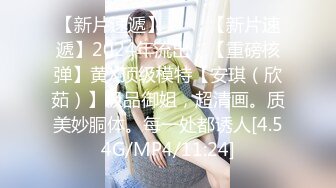 【新片速遞】 ♈♈♈【新片速遞】2024年流出，【重磅核弹】黄X顶级模特【安琪（欣茹）】极品御姐，超清画。质美妙胴体。每一处都诱人[4.54G/MP4/11:24]