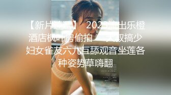 【新片速遞】  2023流出乐橙酒店枫叶房偷拍❤️大叔搞少妇女雀友六九互舔观音坐莲各种姿势草嗨翻