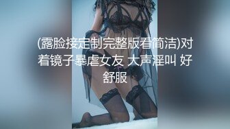 (露脸接定制完整版看简洁)对着镜子暴虐女友 大声淫叫 好舒服