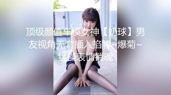 顶级颜值车模女神【奶球】男友视角无套插入掐脖~爆菊~猛操表情销魂