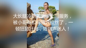 大长腿冷艳美女，上门服务，被小哥哥扣得骚穴拉丝了，一顿狂舔狂肏，娇喘声迷人！