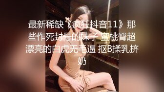 最新稀缺《疯狂抖音11》那些作死封号的妹子 蜜桃臀超漂亮的白虎无毛逼 抠B揉乳挤奶