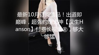 最新10月订阅精品！出道即巅峰，超强约炮大神【汉生Hanson】付费长视频⑧，够大够猛