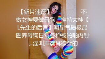 【新片速遞】   ⚫️⚫️⚫️不做女神要做母狗，推特大神【L先生的后宫】明星气质极品圈养母狗日常各种被啪啪内射，淫叫声震耳欲聋的