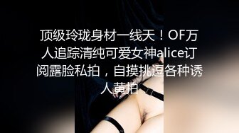 顶级玲珑身材一线天！OF万人追踪清纯可爱女神alice订阅露脸私拍，自摸挑逗各种诱人黄拍