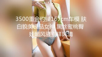 3500重金约操167cm车模 肤白貌美极品女神 黑丝蜜桃臀 妩媚风骚别样风情