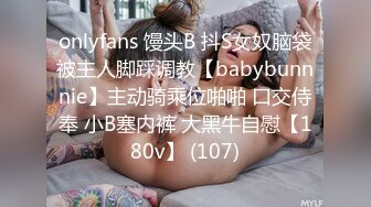 onlyfans 馒头B 抖S女奴脑袋被主人脚踩调教【babybunnnie】主动骑乘位啪啪 口交侍奉 小B塞内裤 大黑牛自慰【180v】 (107)