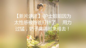 【新片速遞】 护士姐姐因为太性感被爸爸打针了❤️用力过猛，奶子爽得甩来甩去！