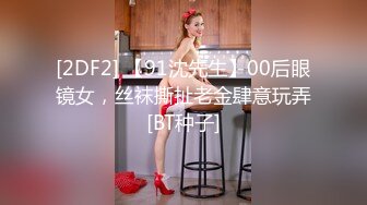 [2DF2] 【91沈先生】00后眼镜女，丝袜撕扯老金肆意玩弄[BT种子]