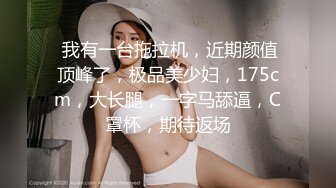  我有一台拖拉机，近期颜值顶峰了，极品美少妇，175cm，大长腿，一字马舔逼，C罩杯，期待返场