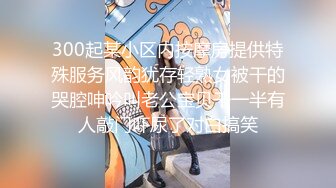 300起某小区内按摩房提供特殊服务风韵犹存轻熟女被干的哭腔呻吟叫老公宝贝干一半有人敲门吓尿了对白搞笑