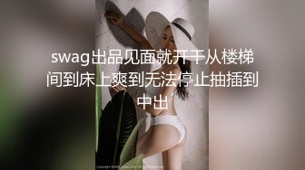 swag出品见面就开干从楼梯间到床上爽到无法停止抽插到中出