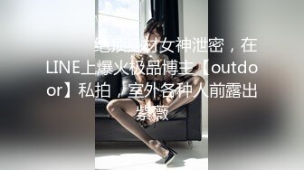 ⚫️⚫️绝顶身材女神泄密，在LINE上爆火极品博主【outdoor】私拍，室外各种人前露出紫薇