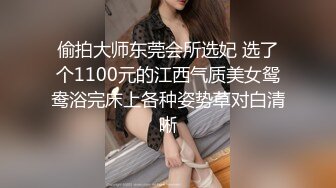 偷拍大师东莞会所选妃 选了个1100元的江西气质美女鸳鸯浴完床上各种姿势草对白清晰