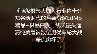 《顶级摄影大咖》行业内十分知名新时代的网黄导演EdMo精品~极品白虎一线天馒头逼清纯美眉被数位男优车轮大战差点肏坏了