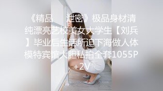 《精品❤️泄密》极品身材清纯漂亮艺校美女大学生【刘兵】毕业后生活所迫下海做人体模特宾馆大胆私拍全套1055P+2V