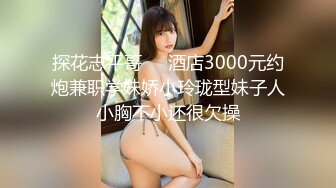 探花志平哥❤️酒店3000元约炮兼职学妹娇小玲珑型妹子人小胸不小还很欠操