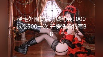 稀毛外围美眉同城约会1000包夜500一次 开房洗澡特写BB