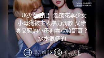 ⚡JK少女日记⚡淫荡花季少女小母狗被主人暴力调教 又漂亮又骚的小母狗喜欢嘛哥哥？水水很多的