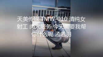 天美传媒 TMW-010 清纯女射工 肉穴服务 今天需要我帮你什么呢 孟若羽