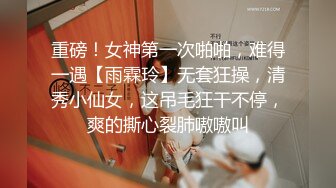 重磅！女神第一次啪啪，难得一遇【雨霖玲】无套狂操，清秀小仙女，这吊毛狂干不停，爽的撕心裂肺嗷嗷叫