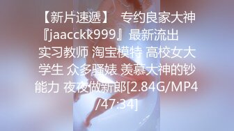 【新片速遞】  专约良家大神『jaacckk999』最新流出❤️实习教师 淘宝模特 高校女大学生 众多骚婊 羡慕大神的钞能力 夜夜做新郎[2.84G/MP4/47:34]