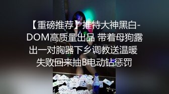 【重磅推荐】推特大神黑白-DOM高质量出品 带着母狗露出一对胸器下乡调教送温暖 失败回来抽B电动钻惩罚