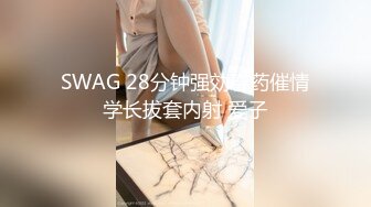 SWAG 28分钟强効春药催情学长拔套内射 爱子