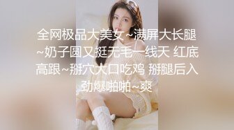 全网极品大美女~满屏大长腿~奶子圆又挺无毛一线天 红底高跟~掰穴大口吃鸡 掰腿后入劲爆啪啪~爽