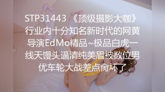 STP31443 《顶级摄影大咖》行业内十分知名新时代的网黄导演EdMo精品~极品白虎一线天馒头逼清纯美眉被数位男优车轮大战差点肏坏了