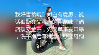 我好害羞哦”对白有意思，说话很斯文又乖巧的苗条妹子酒店援交金主，先简单来发口爆，洗干净后深喉爆肏秒变母狗