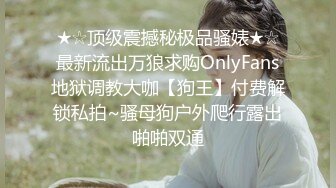 ★☆顶级震撼秘极品骚婊★☆最新流出万狼求购OnlyFans地狱调教大咖【狗王】付费解锁私拍~骚母狗户外爬行露出啪啪双通