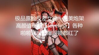 极品露脸反差女神！完美炮架高颜值御姐【lovelyja】各种啪啪深喉口爆眼镜都红了