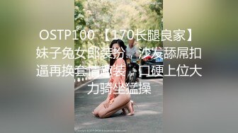 OSTP100 【170长腿良家】妹子兔女郎装扮，沙发舔屌扣逼再换套情趣装，口硬上位大力骑坐猛操