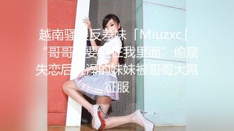 越南骚浪反差妹「Miuzxc」“哥哥不要射在我里面”偷窥失恋后洗澡的妹妹被哥哥大屌征服