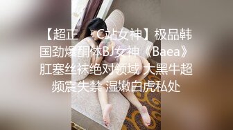 【超正❤️C站女神】极品韩国劲爆酮体BJ女神《Baea》肛塞丝袜绝对领域 大黑牛超频震失禁 湿嫩白虎私处