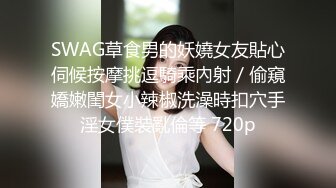 SWAG草食男的妖嬈女友貼心伺候按摩挑逗騎乘內射／偷窺嬌嫩閨女小辣椒洗澡時扣穴手淫女僕裝亂倫等 720p