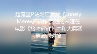 超流量P站网红美女『LonelyMeow』新作:孤独的米娅在电影《接吻砰砰》中和大屌猛男激烈碰撞