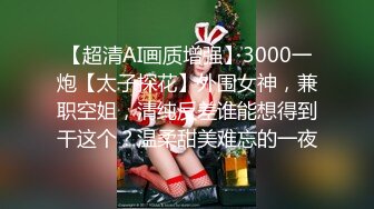 【超清AI画质增强】3000一炮【太子探花】外围女神，兼职空姐，清纯反差谁能想得到干这个？温柔甜美难忘的一夜