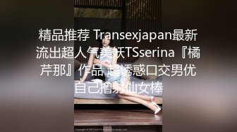 精品推荐 Transexjapan最新流出超人气美妖TSserina『橘芹那』作品 超诱惑口交男优自己撸射仙女棒